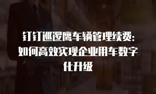 钉钉巡逻鹰车辆管理续费：如何高效实现企业用车数字化升级