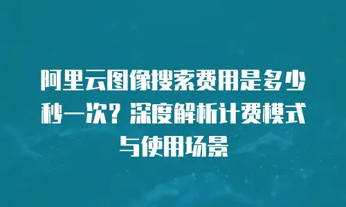 阿里云图像搜索费用是多少秒一次？深度解析计费模式与使用场景