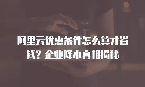 阿里云优惠条件怎么算才省钱？企业降本真相揭秘