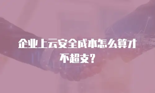 企业上云安全成本怎么算才不超支？