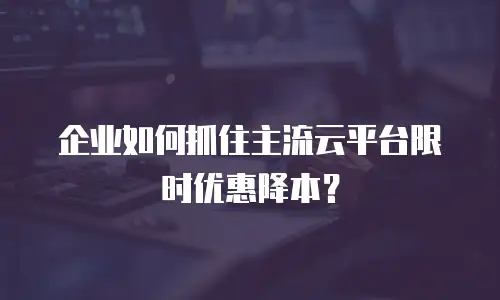 企业如何抓住主流云平台限时优惠降本？