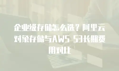 企业级存储怎么选？阿里云对象存储与AWS S3长期费用对比