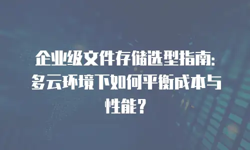 企业级文件存储选型指南：多云环境下如何平衡成本与性能？