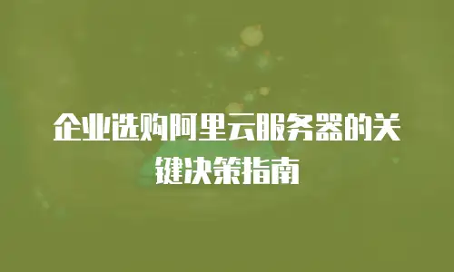 企业选购阿里云服务器的关键决策指南