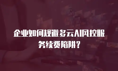 企业如何规避多云AI风控服务续费陷阱？