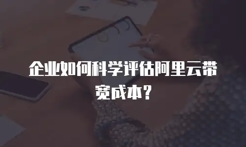 企业如何科学评估阿里云带宽成本？
