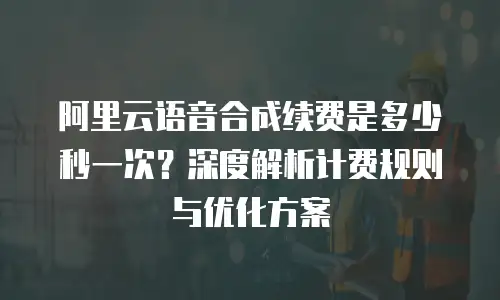 阿里云语音合成续费是多少秒一次？深度解析计费规则与优化方案