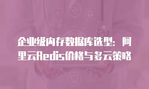 企业级内存数据库选型：阿里云Redis价格与多云策略