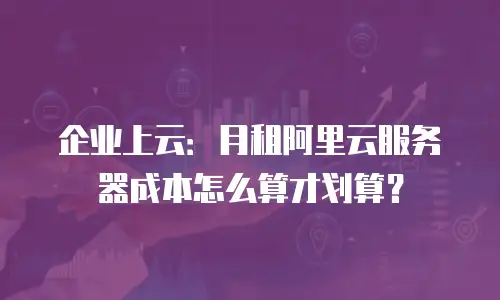 企业上云：月租阿里云服务器成本怎么算才划算？
