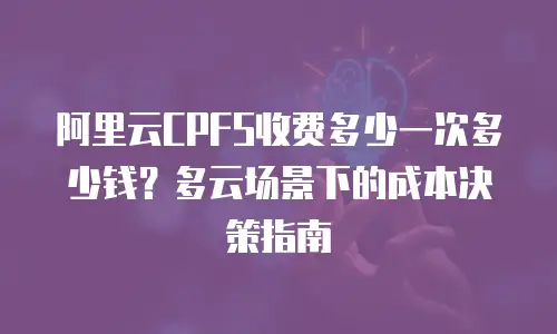 阿里云CPFS收费多少一次多少钱？多云场景下的成本决策指南