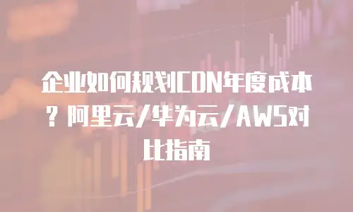 企业如何规划CDN年度成本？阿里云/华为云/AWS对比指南