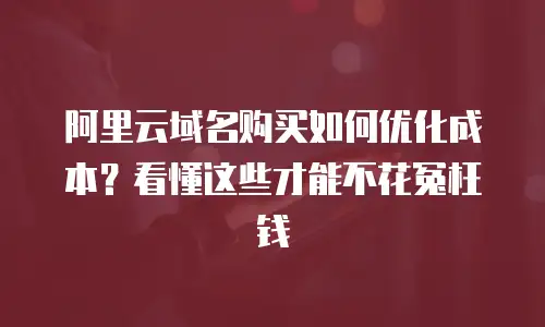 阿里云域名购买如何优化成本？看懂这些才能不花冤枉钱
