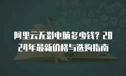 阿里云无影电脑多少钱？2024年最新价格与选购指南