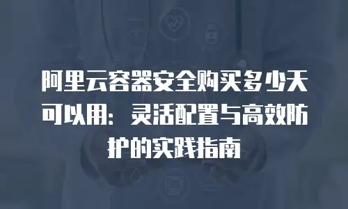 阿里云容器安全购买多少天可以用：灵活配置与高效防护的实践指南