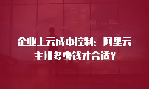 企业上云成本控制：阿里云主机多少钱才合适？