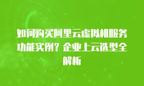 如何购买阿里云虚拟机服务功能实例？企业上云选型全解析