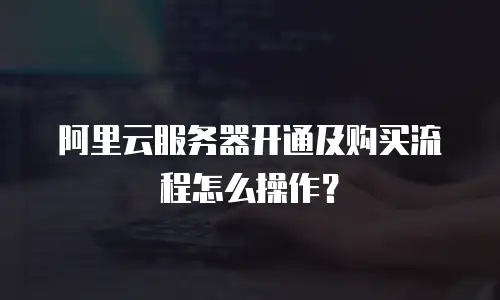 阿里云服务器开通及购买流程怎么操作？