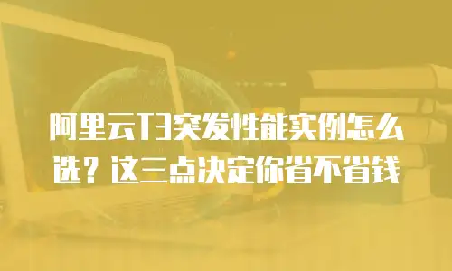 阿里云T3突发性能实例怎么选？这三点决定你省不省钱