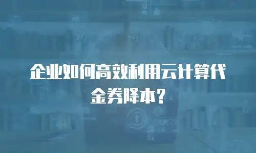 企业如何高效利用云计算代金券降本？
