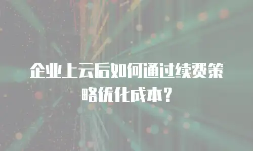 企业上云后如何通过续费策略优化成本？