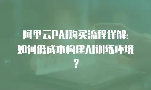 阿里云PAI购买流程详解：如何低成本构建AI训练环境？