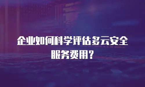 企业如何科学评估多云安全服务费用？