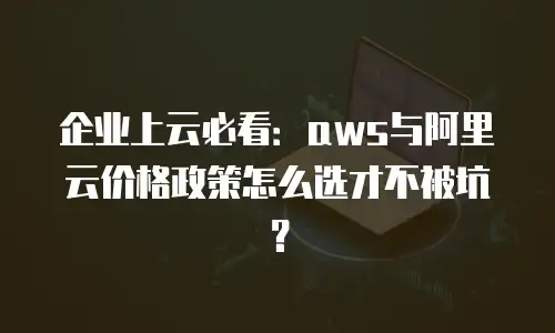 企业上云必看：aws与阿里云价格政策怎么选才不被坑？