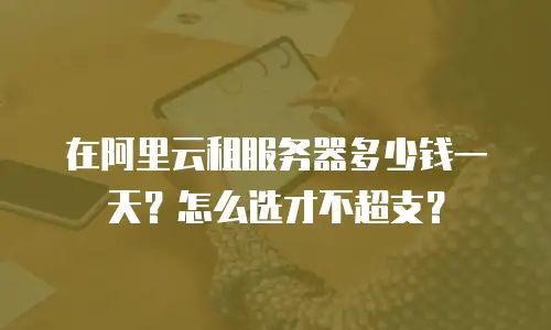 在阿里云租服务器多少钱一天？怎么选才不超支？