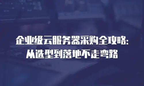 企业级云服务器采购全攻略：从选型到落地不走弯路