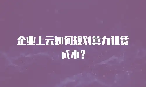 企业上云如何规划算力租赁成本？