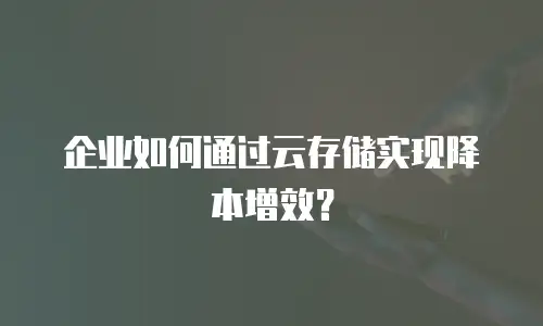 企业如何通过云存储实现降本增效？