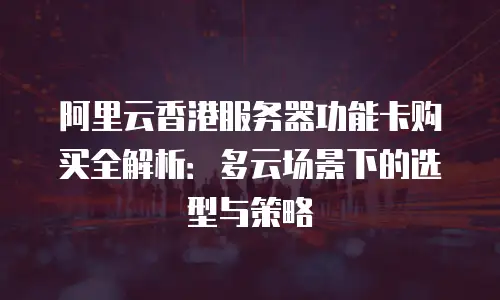 阿里云香港服务器功能卡购买全解析：多云场景下的选型与策略