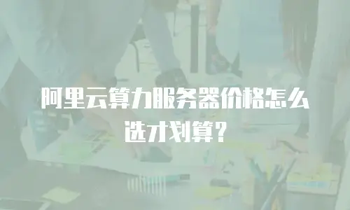阿里云算力服务器价格怎么选才划算？