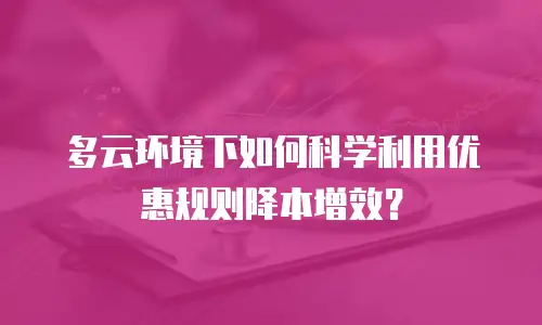 多云环境下如何科学利用优惠规则降本增效？