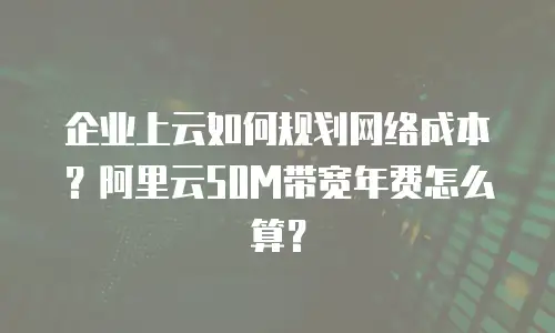 企业上云如何规划网络成本？阿里云50M带宽年费怎么算？