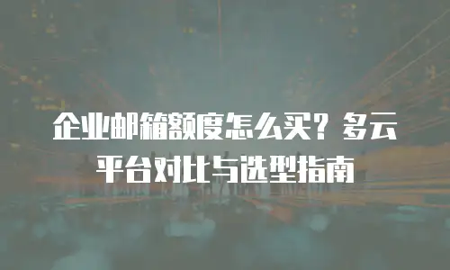 企业邮箱额度怎么买？多云平台对比与选型指南