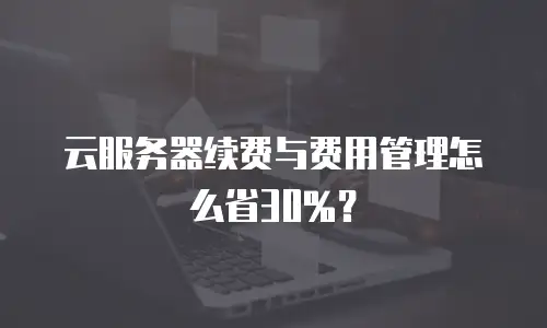 云服务器续费与费用管理怎么省30%？