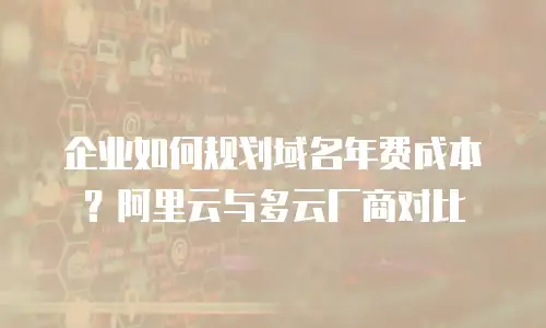 企业如何规划域名年费成本？阿里云与多云厂商对比