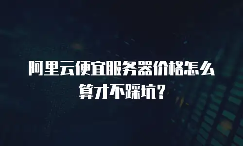 阿里云便宜服务器价格怎么算才不踩坑？