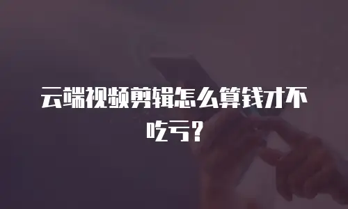 云端视频剪辑怎么算钱才不吃亏？