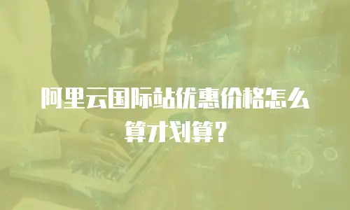 阿里云国际站优惠价格怎么算才划算？