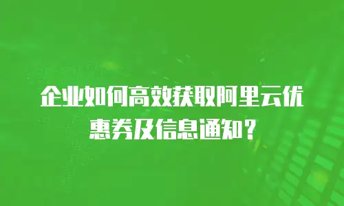 企业如何高效获取阿里云优惠券及信息通知？