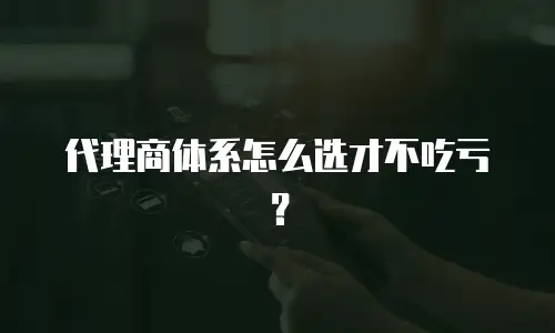 代理商体系怎么选才不吃亏？