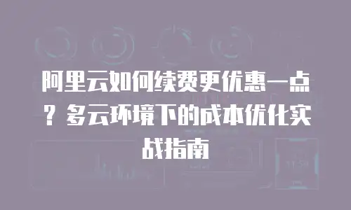 阿里云如何续费更优惠一点？多云环境下的成本优化实战指南