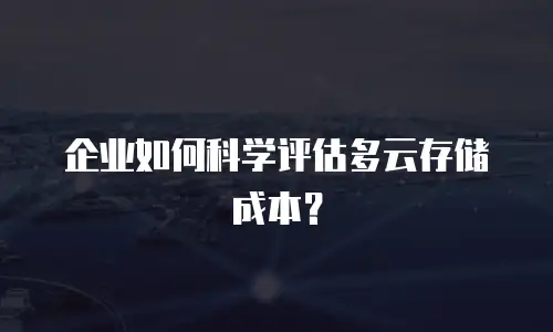 企业如何科学评估多云存储成本？