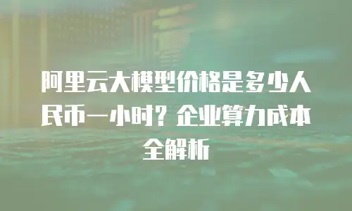 阿里云大模型价格是多少人民币一小时？企业算力成本全解析