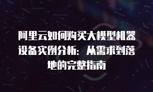 阿里云如何购买大模型机器设备实例分析：从需求到落地的完整指南