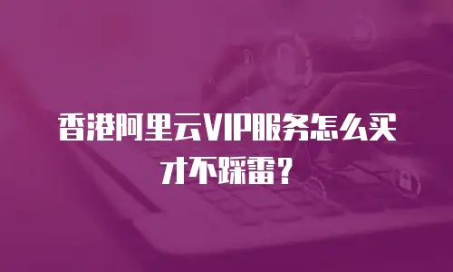 香港阿里云VIP服务怎么买才不踩雷？