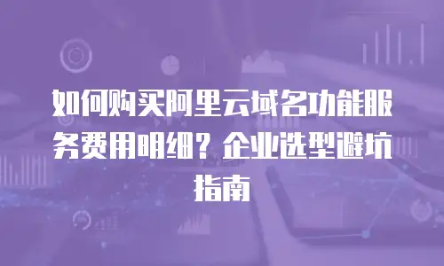 如何购买阿里云域名功能服务费用明细？企业选型避坑指南