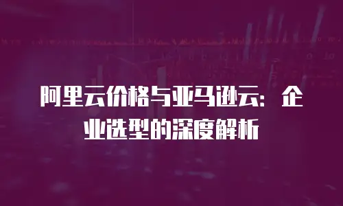 阿里云价格与亚马逊云：企业选型的深度解析